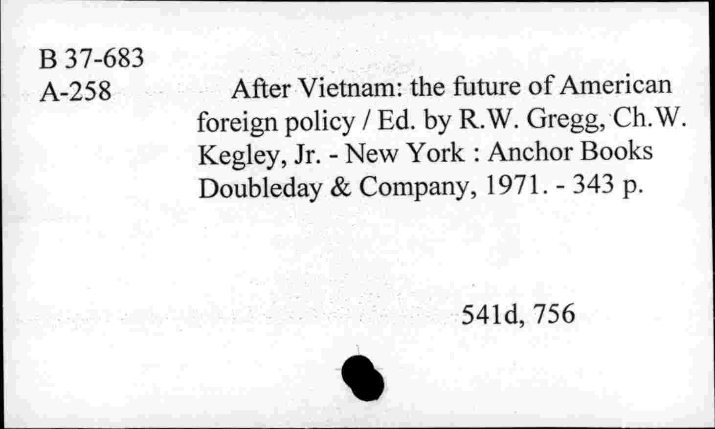 ﻿B 37-683
A-258
After Vietnam: the future of American foreign policy / Ed. by R.W. Gregg, Ch. W. Kegley, Jr. - New York : Anchor Books Doubleday & Company, 1971. - 343 p.
541d, 756